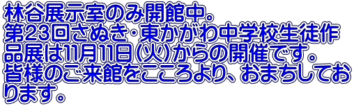林谷展示室のみ開館中。 第２３回さぬき・東かがわ中学校生徒作 品展は１１月１１日(火)からの開催です。 皆様のご来館をこころより、おまちしてお ります。