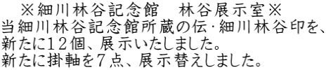 　※細川林谷記念館　林谷展示室※ 当細川林谷記念館所蔵の伝・細川林谷印を、 新たに１２個、展示いたしました。 新たに掛軸を７点、展示替えしました。