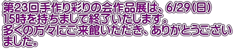 第23回手作り彩りの会作品展は、6/29(日) 15時を持ちまして終了いたします。 多くの方々にご来館いただき、ありがとうござい ました。